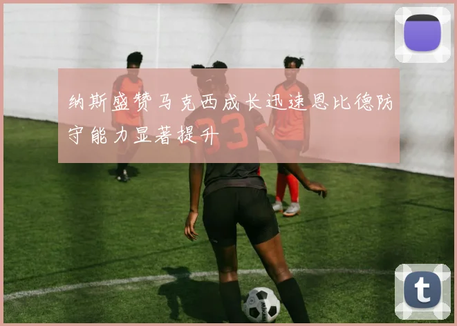 纳斯盛赞马克西成长迅速恩比德防守能力显著提升