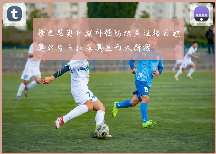 穆里尼奥计划补强防线关注格瓦迪奥尔与卡拉菲奥里两大新援