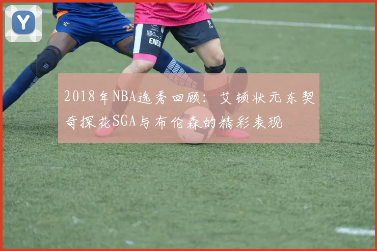 2018年NBA选秀回顾：艾顿状元东契奇探花SGA与布伦森的精彩表现