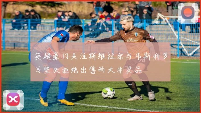 英超豪门关注斯维拉尔与韦斯利罗马坚决拒绝出售两大非卖品