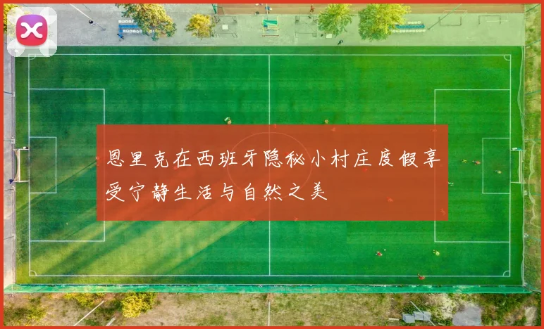 恩里克在西班牙隐秘小村庄度假享受宁静生活与自然之美