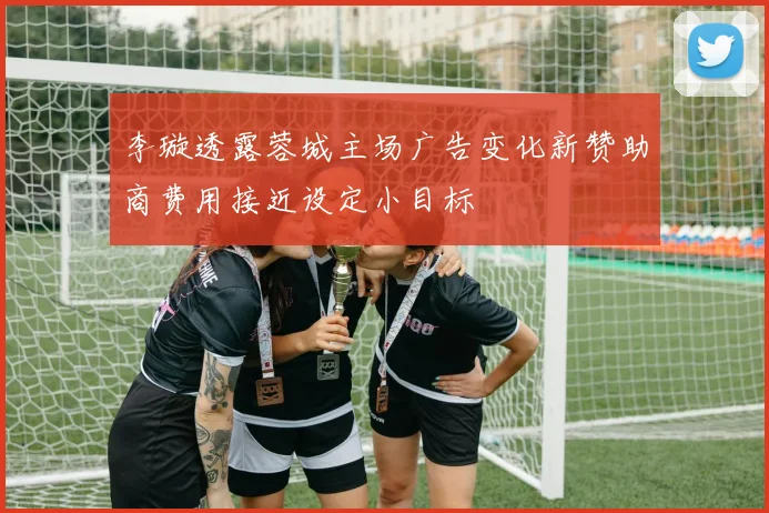 李璇透露蓉城主场广告变化新赞助商费用接近设定小目标