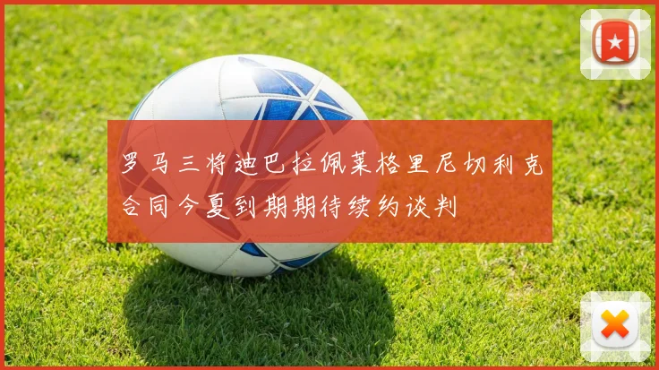 罗马三将迪巴拉佩莱格里尼切利克合同今夏到期期待续约谈判