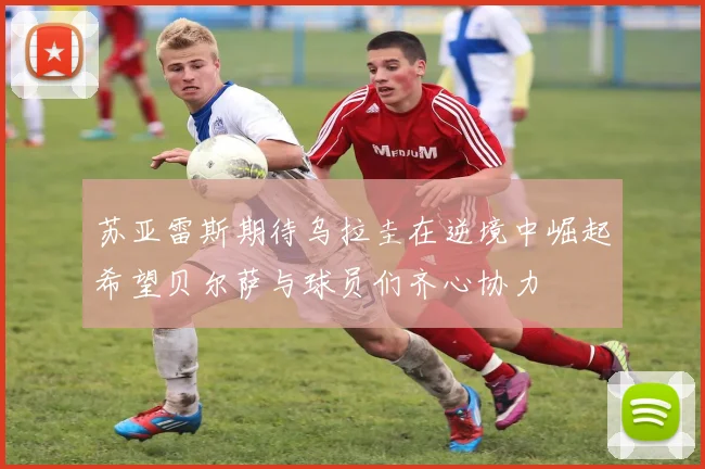 苏亚雷斯期待乌拉圭在逆境中崛起希望贝尔萨与球员们齐心协力