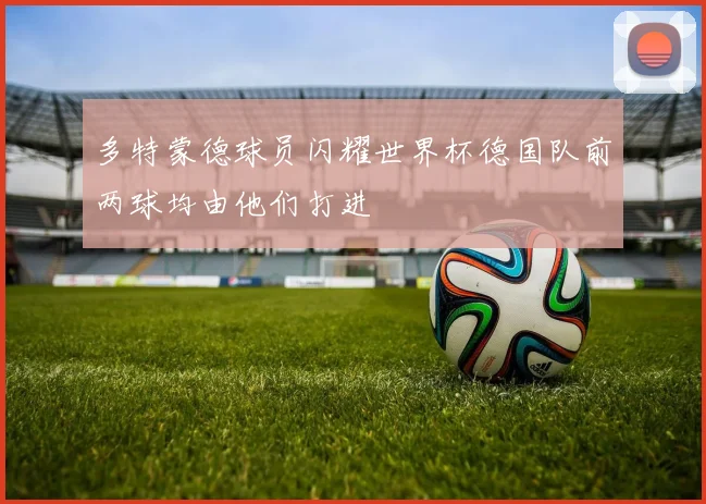 多特蒙德球员闪耀世界杯德国队前两球均由他们打进