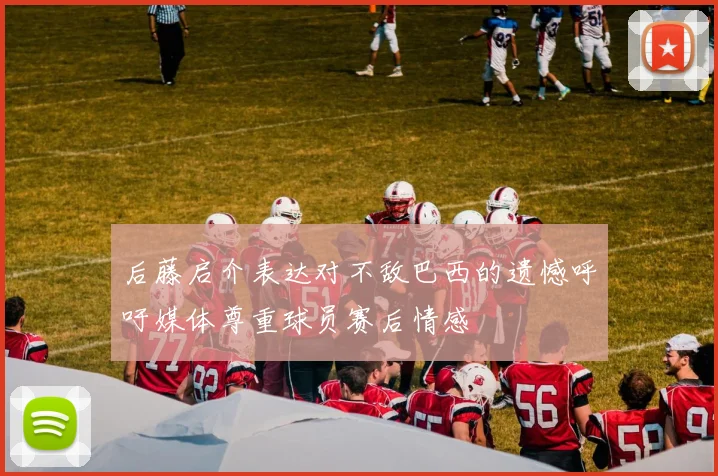 后藤启介表达对不敌巴西的遗憾呼吁媒体尊重球员赛后情感