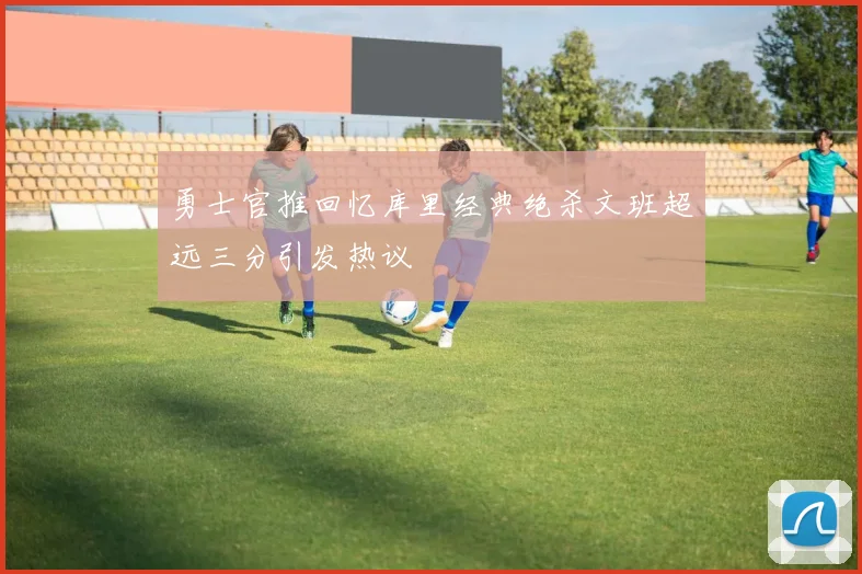 勇士官推回忆库里经典绝杀文班超远三分引发热议