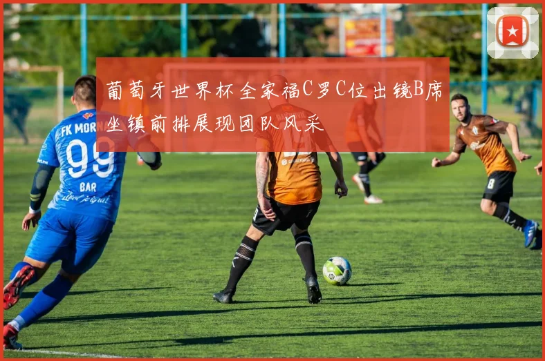 葡萄牙世界杯全家福C罗C位出镜B席坐镇前排展现团队风采