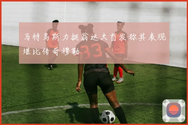 马特乌斯力挺翁达夫首发称其表现堪比传奇穆勒