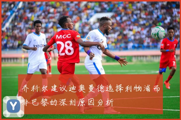 乔科尔建议迪奥曼德选择利物浦而非巴黎的深刻原因分析