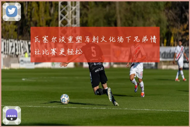 瓦塞尔谈重塑马刺文化场下兄弟情让比赛更轻松