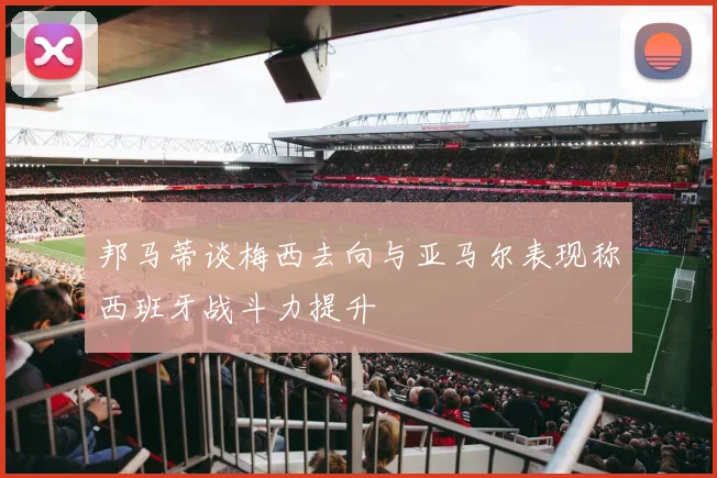 邦马蒂谈梅西去向与亚马尔表现称西班牙战斗力提升