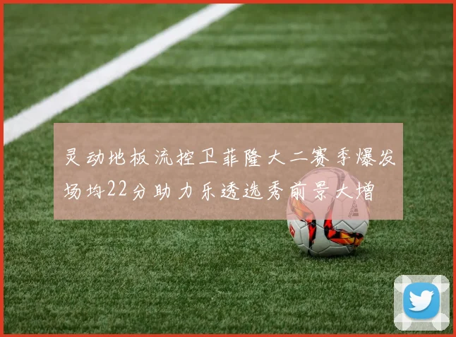 灵动地板流控卫菲隆大二赛季爆发场均22分助力乐透选秀前景大增