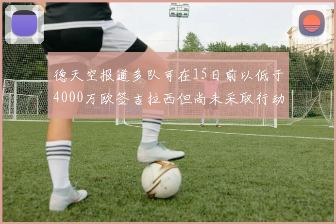 德天空报道多队可在15日前以低于4000万欧签吉拉西但尚未采取行动