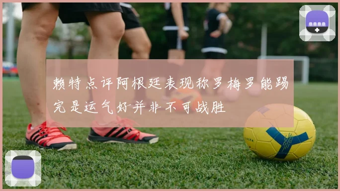 赖特点评阿根廷表现称罗梅罗能踢完是运气好并非不可战胜