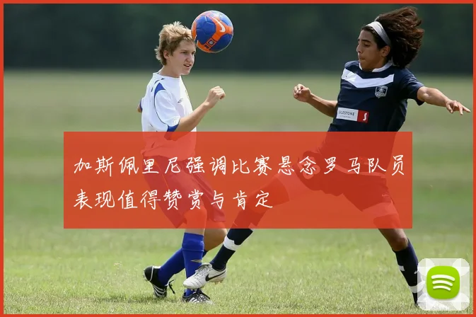 加斯佩里尼强调比赛悬念罗马队员表现值得赞赏与肯定
