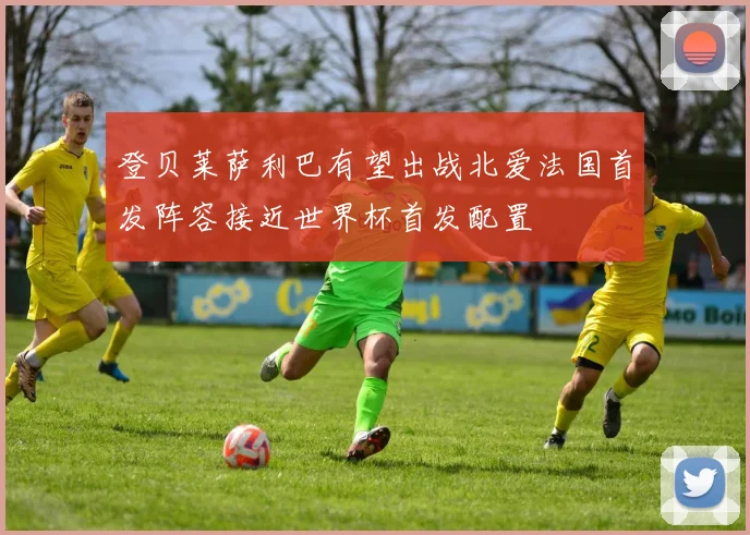 登贝莱萨利巴有望出战北爱法国首发阵容接近世界杯首发配置
