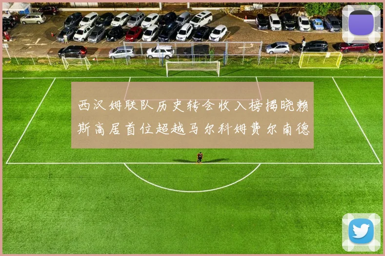 西汉姆联队历史转会收入榜揭晓赖斯高居首位超越马尔科姆费尔南德斯