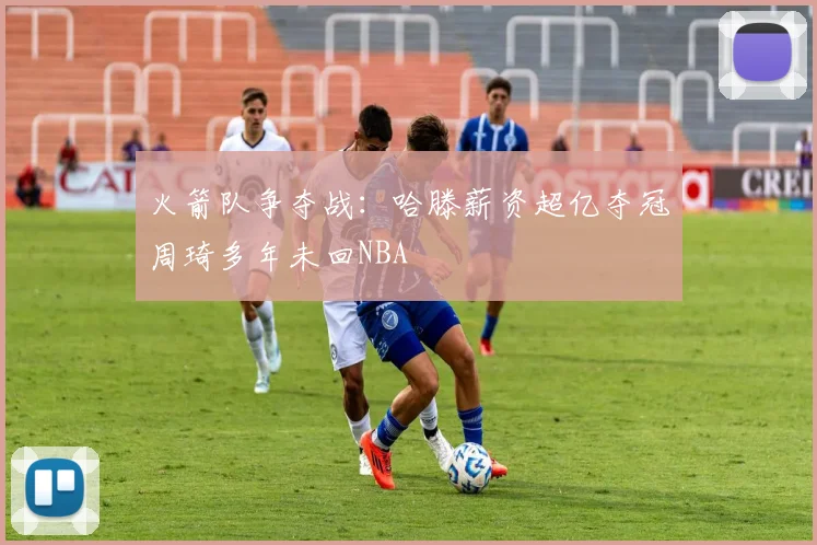 火箭队争夺战：哈滕薪资超亿夺冠周琦多年未回NBA