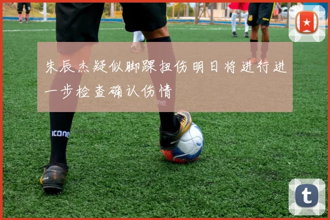 朱辰杰疑似脚踝扭伤明日将进行进一步检查确认伤情
