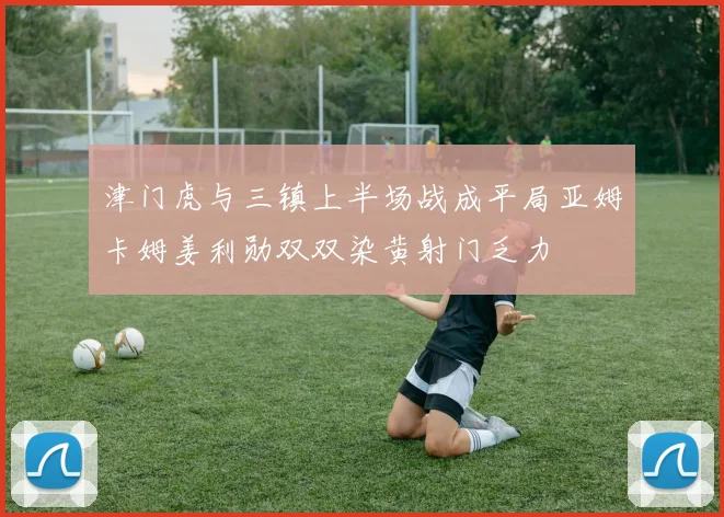 津门虎与三镇上半场战成平局亚姆卡姆姜利勋双双染黄射门乏力