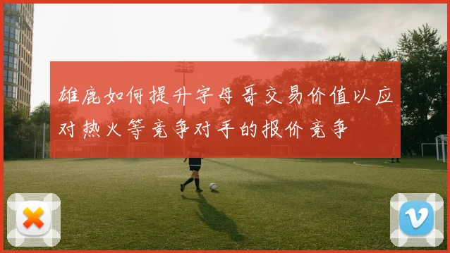 雄鹿如何提升字母哥交易价值以应对热火等竞争对手的报价竞争